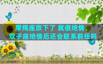 摩羯座放下了 就很绝情，双子座绝情后还会联系前任吗